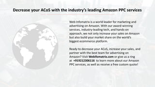 Web Infomatrix is a world leader for marketing and
advertising on Amazon. With our award-winning
services, industry-leading tech, and hands-on
approach, we not only increase your sales on Amazon
but also build your market share on the world’s
biggest ecommerce platform.
Ready to decrease your ACoS, increase your sales, and
partner with the best team for advertising on
Amazon? Visit Webifomatrix.com or give us a ring
at +919212306116 to learn more about our Amazon
PPC services, as well as receive a free custom quote!
Decrease your ACoS with the industry’s leading Amazon PPC services
 