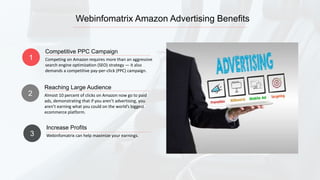 Webinfomatrix Amazon Advertising Benefits
1 Competing on Amazon requires more than an aggressive
search engine optimization (SEO) strategy — it also
demands a competitive pay-per-click (PPC) campaign.
Competitive PPC Campaign
2 Almost 10 percent of clicks on Amazon now go to paid
ads, demonstrating that if you aren’t advertising, you
aren’t earning what you could on the world’s biggest
ecommerce platform.
Reaching Large Audience
3 Webinfomatrix can help maximize your earnings.
Increase Profits
 