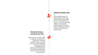 Dedicated Amazon
marketing specialist
—
With more than 1.6 million hours
of expertise, our Amazon PPC
experts offer unmatched
experience when it comes to
Amazon PPC. Their knowledge,
combined with Amazon
Webinfomatrix and
ContentGenius Webinfomatrix,
produces PPC campaigns that
push your Amazon sales past
your expectations.
PRODUCT DISPLAY ADS
—
Your dedicated Amazon PPC
expert develops, creates, and
manages your Product Display
Ads — each ad promotes one
product — that reach your target
shopper as they search for
relevant products on Amazon,
view merchandising emails from
Amazon, and browse similar
product listings.
 