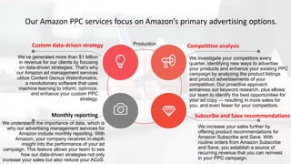 We’ve generated more than $1 billion
in revenue for our clients by focusing
on data-driven strategies. That’s why
our Amazon ad management services
utilize Content Genius Webinfomatrix,
a revolutionary software that uses
machine learning to inform, optimize,
and enhance your custom PPC
strategy.
Custom data-driven strategy
We understand the importance of data, which is
why our advertising management services for
Amazon include monthly reporting. With
Amazon, your company receives in-depth
insight into the performance of your ad
campaign. This feature allows your team to see
how our data-driven strategies not only
increase your sales but also reduce your ACoS.
Monthly reporting
We investigate your competitors every
quarter, identifying new ways to advertise
your products and enhance your existing PPC
campaign by analyzing the product listings
and product advertisements of your
competition. Our proactive approach
enhances our keyword research, plus allows
our team to identify the best opportunities for
your ad copy — resulting in more sales for
you, and even fewer for your competitors.
Competitive analysis
We increase your sales further by
offering product recommendations for
Amazon Subscribe and Save. With
routine orders from Amazon Subscribe
and Save, you establish a source of
recurring revenue that you can reinvest
in your PPC campaign.
Subscribe and Save recommendations
Our Amazon PPC services focus on Amazon’s primary advertising options.
Production
 