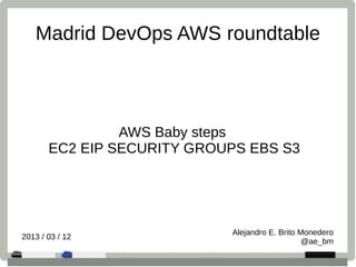 AWS Baby steps
EC2 EIP SECURITY GROUPS EBS S3
Alejandro E. Brito Monedero
@ae_bm
2013 / 03 / 12
Madrid DevOps AWS roundtable
 