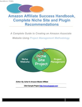 Amazon Affiliate Success Handbook, 
Complete Niche Site and Plugin 
Recommendations 
A Complete Guide to Creating an Amazon Associate 
Website Using Project Management Methodology 
FINAL 
Editor By Azhar In Amazon Master Affiliate 
Click Sample Project http://venusluggage.com 
HandBook FINAL 
 