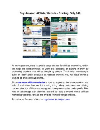 Buy Amazon Affiliate Website - Starting Only $49
At technaps.com, there is a wide range of sites for affiliate marketing, which
will help the entrepreneurs to work out solutions of gaining money by
promoting products that will be bought by people. This kind of marketing is
quite an easy affair, because as website owners, you will have minimal
work to do and still reap profits.
Since amazon affiliate website is sure to appeal to the entrepreneurs, the
sale of such sites from our lot is a big thing. Many customers are utilizing
our websites for affiliate marketing and have proven to be under profit. This
kind of advantage can also be availed by you, provided these affiliate
marketing websites for sale are availed from our range of sites.
Found more Amazon sites on - http://www.technaps.com/
 