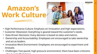 Amazon’s
Work Culture
• High Performance Culture: Emphasis on innovation and high expectations.
• Customer Obsession: Everything is geared toward the customer’s needs.
• Data-Driven Decisions: Every decision is based on data and metrics.
• Ownership and Accountability: Employees are encouraged to take ownership
and act as leaders.
• Innovative Work Environment: Employees are encouraged to experiment and
innovate.
• Challenges: Fast-paced, high-pressure environment; there have been criticisms
11
AMAZON’S
WORK
CULTURE
 