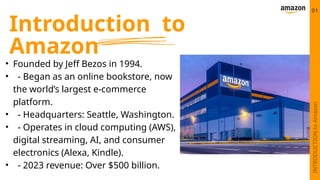 Introduction to
Amazon
• Founded by Jeff Bezos in 1994.
• - Began as an online bookstore, now
the world’s largest e-commerce
platform.
• - Headquarters: Seattle, Washington.
• - Operates in cloud computing (AWS),
digital streaming, AI, and consumer
electronics (Alexa, Kindle).
• - 2023 revenue: Over $500 billion.
01
INTRODUCTION
to
Amazon
 