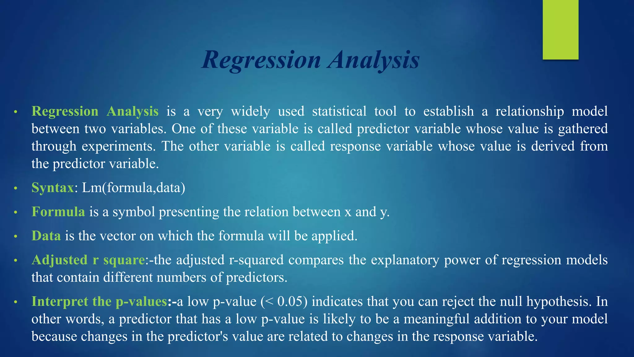 Regression Analysis
• Regression Analysis is a very widely used statistical tool to establish a relationship model
between two variables. One of these variable is called predictor variable whose value is gathered
through experiments. The other variable is called response variable whose value is derived from
the predictor variable.
• Syntax: Lm(formula,data)
• Formula is a symbol presenting the relation between x and y.
• Data is the vector on which the formula will be applied.
• Adjusted r square:-the adjusted r-squared compares the explanatory power of regression models
that contain different numbers of predictors.
• Interpret the p-values:-a low p-value (< 0.05) indicates that you can reject the null hypothesis. In
other words, a predictor that has a low p-value is likely to be a meaningful addition to your model
because changes in the predictor's value are related to changes in the response variable.
 