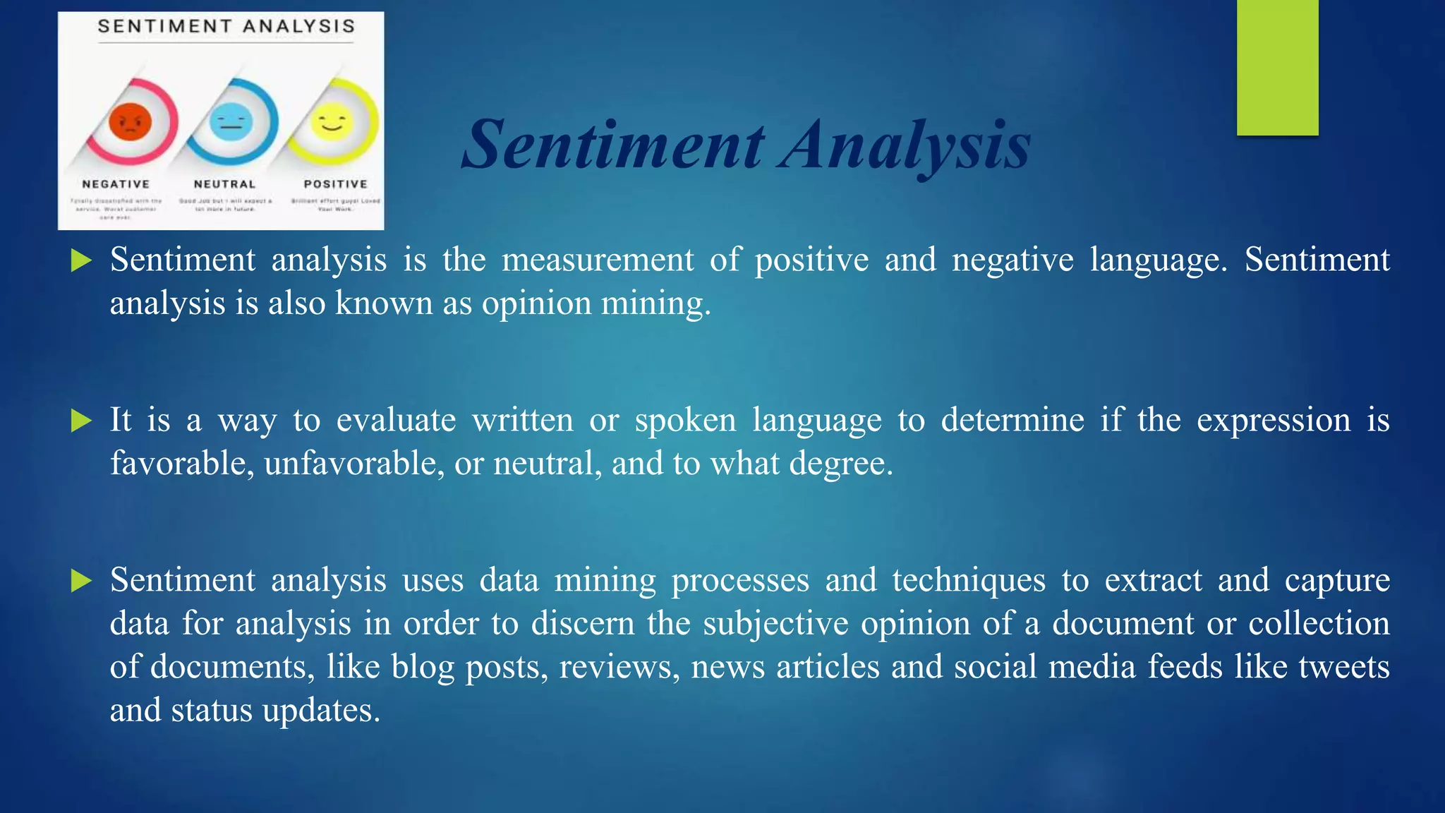 Sentiment Analysis
 Sentiment analysis is the measurement of positive and negative language. Sentiment
analysis is also known as opinion mining.
 It is a way to evaluate written or spoken language to determine if the expression is
favorable, unfavorable, or neutral, and to what degree.
 Sentiment analysis uses data mining processes and techniques to extract and capture
data for analysis in order to discern the subjective opinion of a document or collection
of documents, like blog posts, reviews, news articles and social media feeds like tweets
and status updates.
 