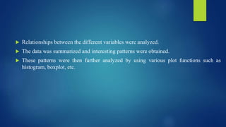  Relationships between the different variables were analyzed.
 The data was summarized and interesting patterns were obtained.
 These patterns were then further analyzed by using various plot functions such as
histogram, boxplot, etc.
 