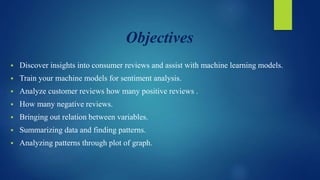 Objectives
 Discover insights into consumer reviews and assist with machine learning models.
 Train your machine models for sentiment analysis.
 Analyze customer reviews how many positive reviews .
 How many negative reviews.
 Bringing out relation between variables.
 Summarizing data and finding patterns.
 Analyzing patterns through plot of graph.
 