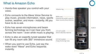 What is Amazon Echo
• Hands-free speaker you control with your
voice.
• Echo connects to the Alexa Voice Service to
play m...