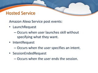 Hosted Service
Amazon Alexa Service post events:
• LaunchRequest
– Occurs when user launches skill without
specifying what they want.
• IntentRequest
– Occurs when the user specifies an intent.
• SessionEndedRequest
– Occurs when the user ends the session.
 
