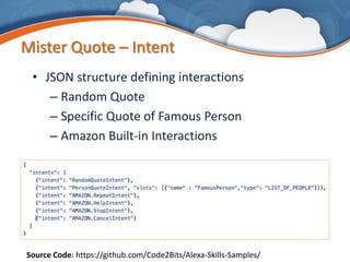 Mister Quote – Intent
• JSON structure defining interactions
– Random Quote
– Specific Quote of Famous Person
– Amazon Built-in Interactions
Source Code: https://github.com/Code2Bits/Alexa-Skills-Samples/
 