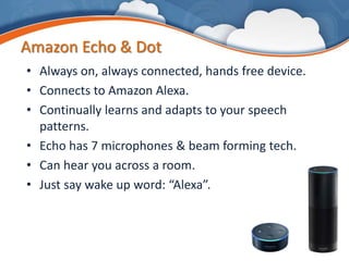 Amazon Echo & Dot
• Always on, always connected, hands free device.
• Connects to Amazon Alexa.
• Continually learns and adapts to your speech
patterns.
• Echo has 7 microphones & beam forming tech.
• Can hear you across a room.
• Just say wake up word: “Alexa”.
 