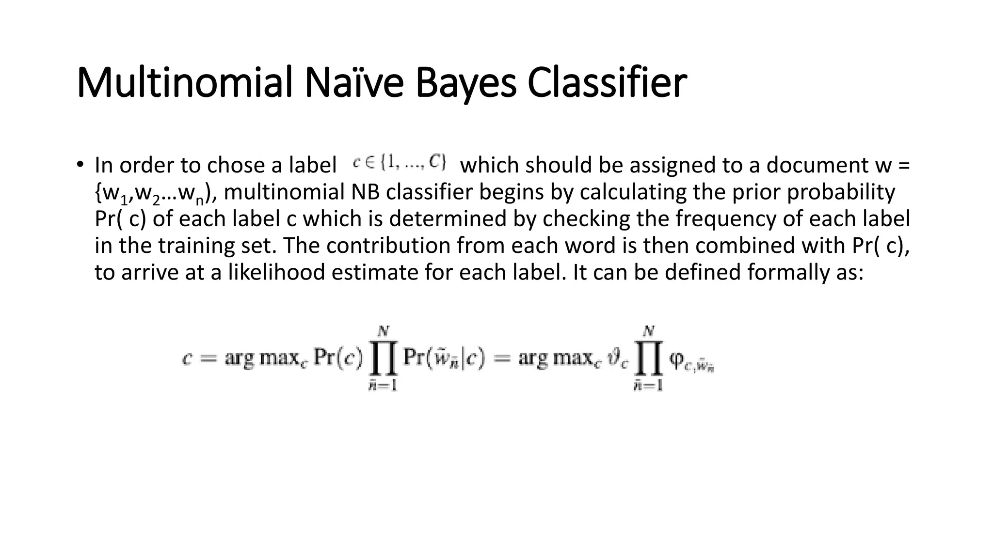 Multinomial Naïve Bayes Classifier
• In order to chose a label which should be assigned to a document w =
{w1,w2…wn), multinomial NB classifier begins by calculating the prior probability
Pr( c) of each label c which is determined by checking the frequency of each label
in the training set. The contribution from each word is then combined with Pr( c),
to arrive at a likelihood estimate for each label. It can be defined formally as:
 