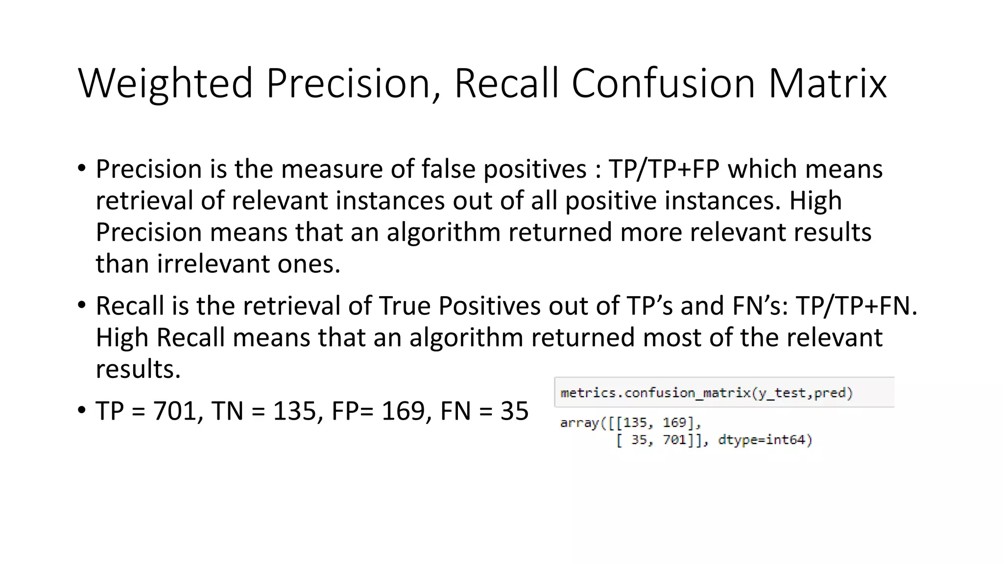 Weighted Precision, Recall Confusion Matrix
• Precision is the measure of false positives : TP/TP+FP which means
retrieval of relevant instances out of all positive instances. High
Precision means that an algorithm returned more relevant results
than irrelevant ones.
• Recall is the retrieval of True Positives out of TP’s and FN’s: TP/TP+FN.
High Recall means that an algorithm returned most of the relevant
results.
• TP = 701, TN = 135, FP= 169, FN = 35
 