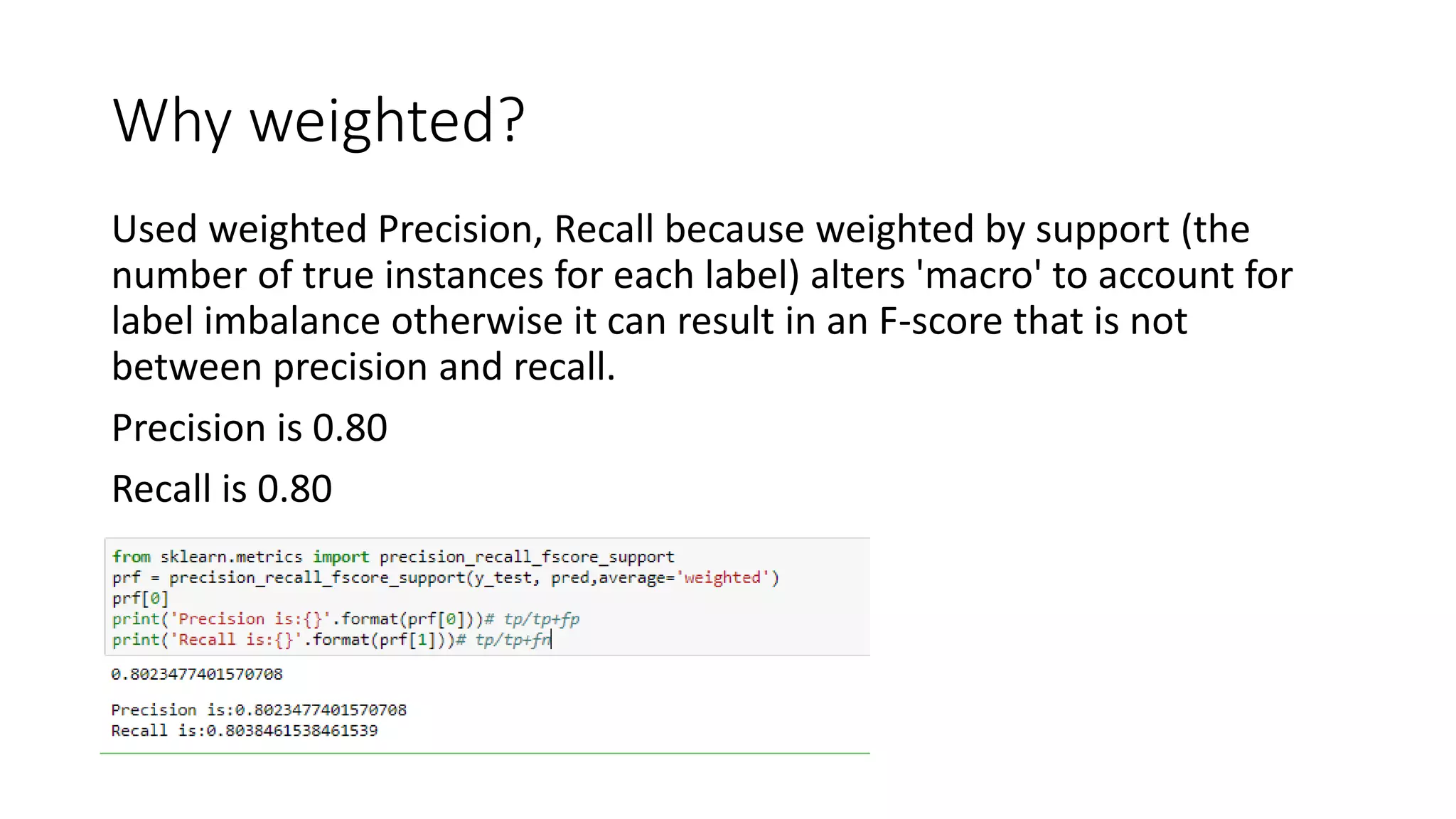 Why weighted?
Used weighted Precision, Recall because weighted by support (the
number of true instances for each label) alters 'macro' to account for
label imbalance otherwise it can result in an F-score that is not
between precision and recall.
Precision is 0.80
Recall is 0.80
 