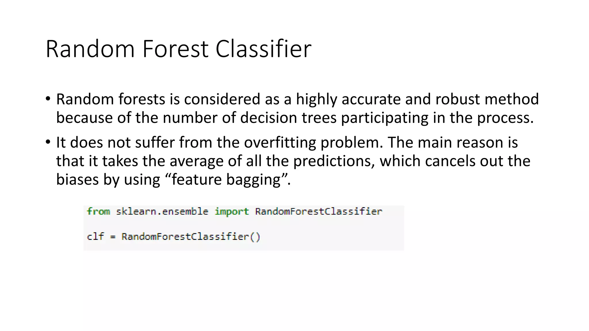 Random Forest Classifier
• Random forests is considered as a highly accurate and robust method
because of the number of decision trees participating in the process.
• It does not suffer from the overfitting problem. The main reason is
that it takes the average of all the predictions, which cancels out the
biases by using “feature bagging”.
 