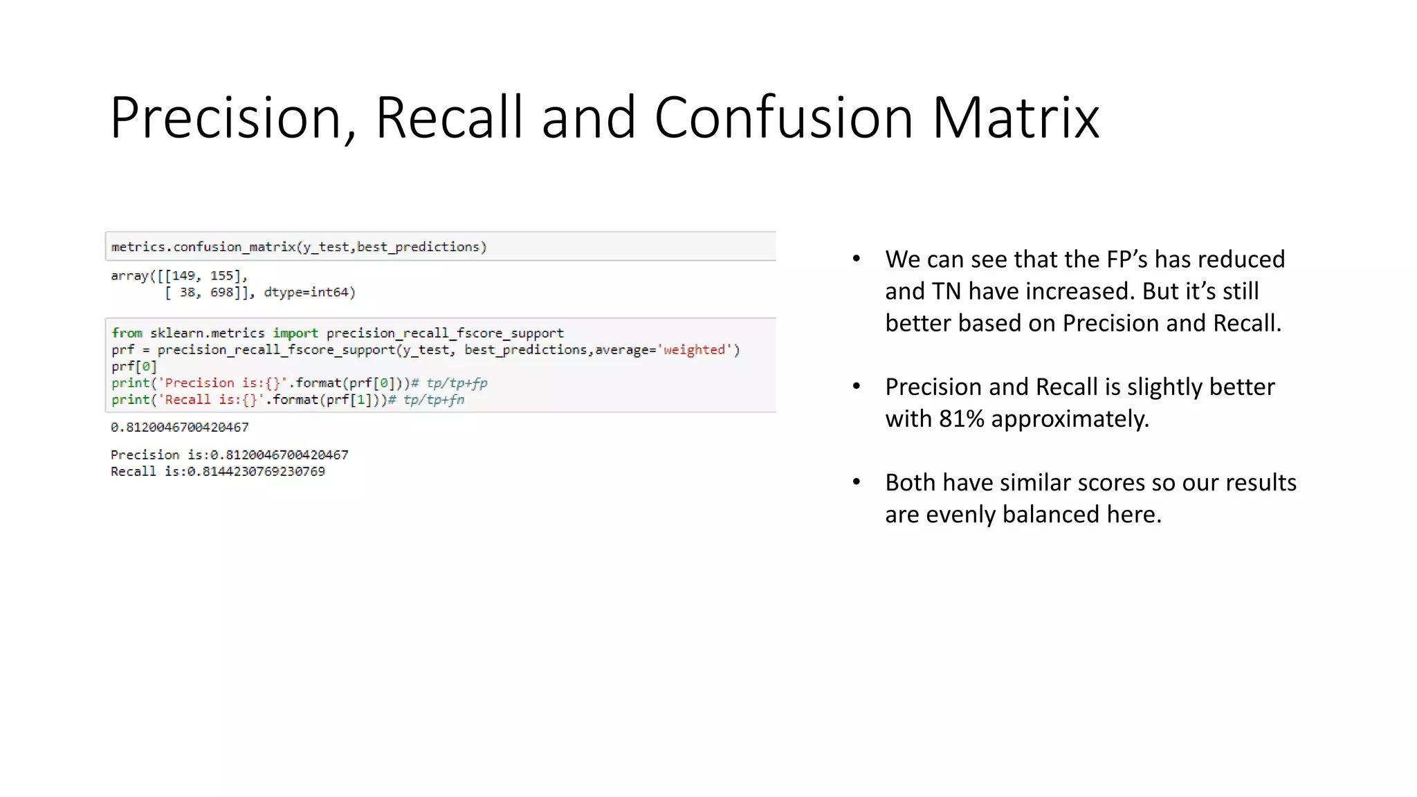 Precision, Recall and Confusion Matrix
• We can see that the FP’s has reduced
and TN have increased. But it’s still
better based on Precision and Recall.
• Precision and Recall is slightly better
with 81% approximately.
• Both have similar scores so our results
are evenly balanced here.
 