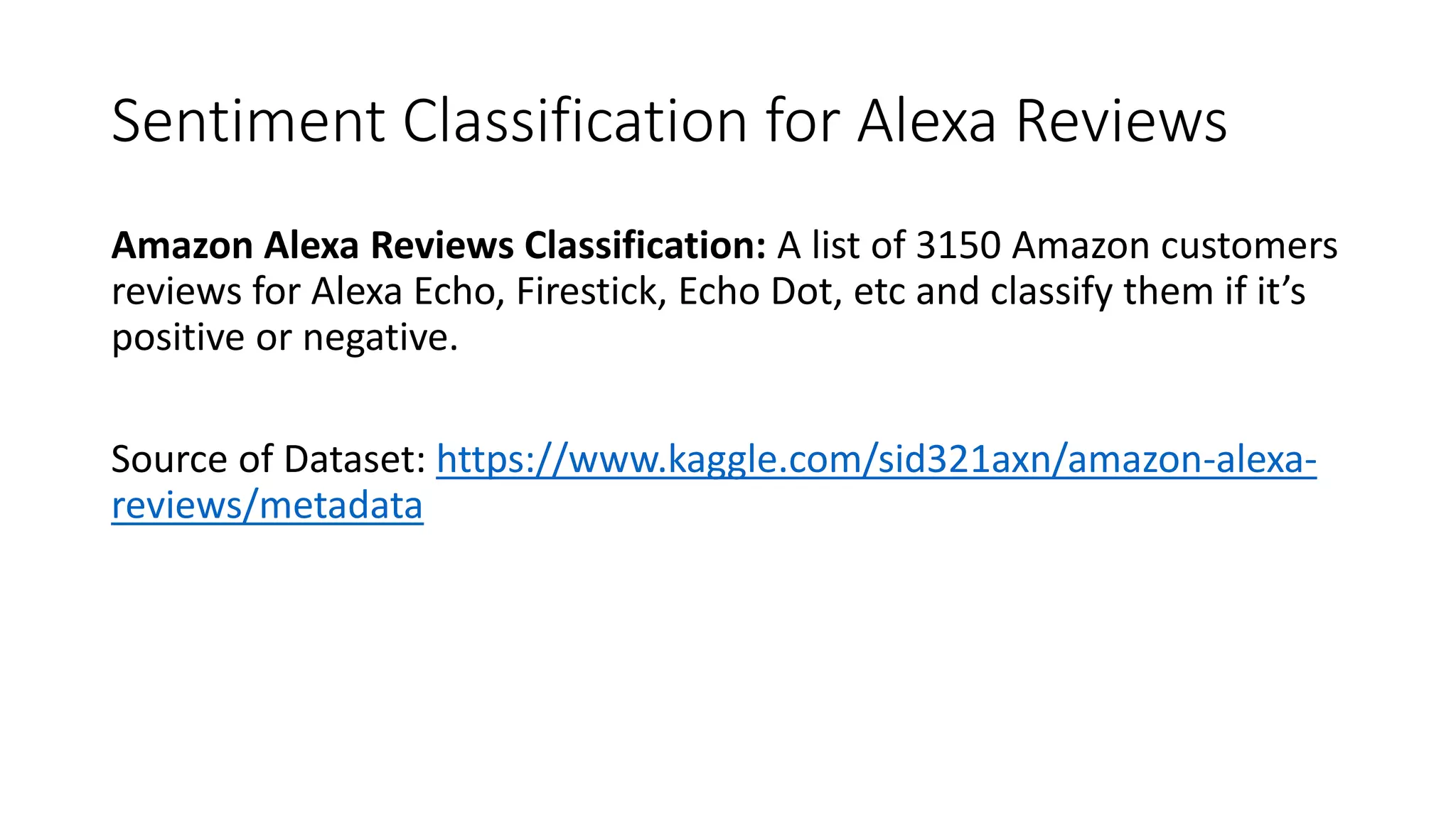Sentiment Classification for Alexa Reviews
Amazon Alexa Reviews Classification: A list of 3150 Amazon customers
reviews for Alexa Echo, Firestick, Echo Dot, etc and classify them if it’s
positive or negative.
Source of Dataset: https://www.kaggle.com/sid321axn/amazon-alexa-
reviews/metadata
 