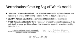 Vectorization: Creating Bag-of-Words model
• Used both Count Vectorizer and TF-IDF Vectorizer to count the occurrences and
frequency of tokens and building a sparse matrix of documents x tokens
• Count Vectorizer: Counts the occurrences of tokens to build the matrix.
• TF-IDF Vectorizer: Stands for Term Frequency Inverse Document Frequency. It is a
statistical measure used to evaluate how important a word is to a document in
the collection.
 