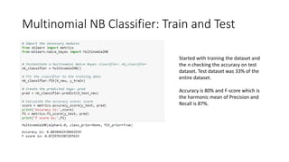 Multinomial NB Classifier: Train and Test
Started with training the dataset and
the n checking the accuracy on test
dataset. Test dataset was 33% of the
entire dataset.
Accuracy is 80% and F-score which is
the harmonic mean of Precision and
Recall is 87%.
 
