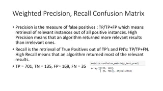 Weighted Precision, Recall Confusion Matrix
• Precision is the measure of false positives : TP/TP+FP which means
retrieval of relevant instances out of all positive instances. High
Precision means that an algorithm returned more relevant results
than irrelevant ones.
• Recall is the retrieval of True Positives out of TP’s and FN’s: TP/TP+FN.
High Recall means that an algorithm returned most of the relevant
results.
• TP = 701, TN = 135, FP= 169, FN = 35
 