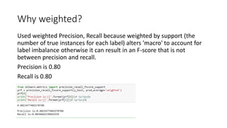 Why weighted?
Used weighted Precision, Recall because weighted by support (the
number of true instances for each label) alters 'macro' to account for
label imbalance otherwise it can result in an F-score that is not
between precision and recall.
Precision is 0.80
Recall is 0.80
 