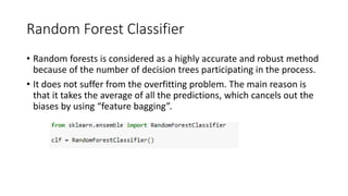 Random Forest Classifier
• Random forests is considered as a highly accurate and robust method
because of the number of decision trees participating in the process.
• It does not suffer from the overfitting problem. The main reason is
that it takes the average of all the predictions, which cancels out the
biases by using “feature bagging”.
 