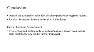 Conclusion
• Overall, we can predict with 80% accuracy positive or negative review.
• Random Forest result were better than Naïve Bayes
Further Potential Enhancement
• By selecting and putting only important features, shown on previous
slide model accuracy can be further improved.
 