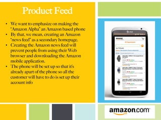 Product Feed
•  We want to emphasize on making the
“Amazon Alpha” an Amazon based phone
•  By that, we mean, creating an Amazon
“news feed” as a secondary homepage.
•  Creating the Amazon news feed will
prevent people from using their Web
browser and downloading the Amazon
mobile application.
•  The phone will be set up so that it’s
already apart of the phone so all the
customer will have to do is set up their
account info
 
