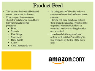 Product Feed
•  The product feed will all be based
on our customer’s preference
•  For example. If our customer
shops for watches, we would have
him/her indicate his/her
preference
•  Brand
•  Material
•  Case Shape
•  Movement
•  Band Width
•  Color
•  Case Diameter & etc.
•  By doing this, we’ll be able to have a
customized news feed dedicated to our
customer
•  He/She will have the choice to keep
their interests separated (which will be
organized within tabs/folders) or
combined so that everything is under
one news feed
•  Based on click-through and past
orders, we’ll put their “most likely” to
buy products on the top of the news
feed
 