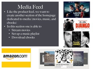 Media Feed
•  Like the product feed, we want to
create another section of the homepage
dedicated to media (movies, music, and
ebooks)
•  In this section one is able to
•  Stream movies
•  Set up a music playlist
•  Download ebooks
 