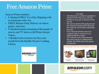 Free Amazon Prime
Amazon Prime includes:
•  Unlimited FREE Two-Day Shipping with
no minimum order size
•  FREE Release-Date Delivery on videos,
games, and more
•  Unlimited instant streaming of thousands of
movies and TV shows with Prime Instant
Videos
•  A Kindle book to borrow for free each
month from the Kindle Owners’ Lending
Library
The Math
•  Normally when a customer upgrades to
Amazon Prime, they pay a one time
$79 fee for one-year of Amazon Prime
service.
•  We want to add the $79 yearly fee into
the customer’s phone bill so that both
the consumer and Amazon will benefit
from this.
•  If we make the $79 fee part of our
customer’s bill, it comes out to an
additional $6.58 a month.
•  The customer wont notice because
they aren’t paying an additional fee,
instead, this will be part of the phone
services fee.
 