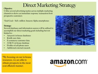 Direct Marketing StrategyObjective:
Utilize several advertising tactics across multiple marketing
channels to derive an immediate response/ transaction from
prospective customers
*End Goal= Sell 1 million Amazon Alpha smartphones
Strategy:
Several databases and information sources will be utilized to
accomplish our direct marketing goals including but not
limited to:
•  Amazon’s in-house databases
•  Kindle user data
•  E-commerce customer data
•  AT&T’s in-house database
•  Proﬁles of cell phone users
•  Additional external research
*By focusing on our in-house
resources, we are able to
obtain prospects in the most
cost eﬃcient manner.
 