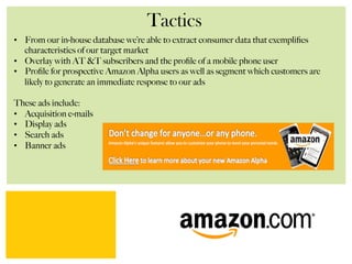 Tactics
•  From our in-house database we’re able to extract consumer data that exempliﬁes
characteristics of our target market
•  Overlay with AT &T subscribers and the proﬁle of a mobile phone user
•  Proﬁle for prospective Amazon Alpha users as well as segment which customers are
likely to generate an immediate response to our ads
These ads include:
•  Acquisition e-mails
•  Display ads
•  Search ads
•  Banner ads
 