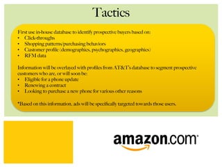 Tactics
First use in-house database to identify prospective buyers based on:
•  Click-throughs
•  Shopping patterns/purchasing behaviors
•  Customer proﬁle (demographics, psychographics, geographics)
•  RFM data
Information will be overlayed with proﬁles from AT&T’s database to segment prospective
customers who are, or will soon be:
•  Eligible for a phone update
•  Renewing a contract
•  Looking to purchase a new phone for various other reasons
*Based on this information, ads will be speciﬁcally targeted towards those users.
 