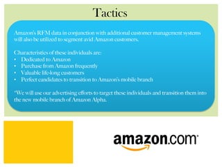 Tactics
Amazon’s RFM data in conjunction with additional customer management systems
will also be utilized to segment avid Amazon customers.
Characteristics of these individuals are:
•  Dedicated to Amazon
•  Purchase from Amazon frequently
•  Valuable life-long customers
•  Perfect candidates to transition to Amazon’s mobile branch
*We will use our advertising eﬀorts to target these individuals and transition them into
the new mobile branch of Amazon Alpha.
 