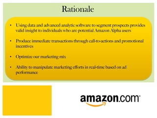 Rationale
•  Using data and advanced analytic software to segment prospects provides
valid insight to individuals who are potential Amazon Alpha users
•  Produce immediate transactions through call-to-actions and promotional
incentives
•  Optimize our marketing mix
•  Ability to manipulate marketing eﬀorts in real-time based on ad
performance
 
