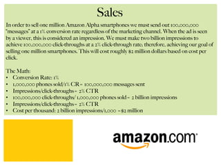 Sales
In order to sell one million Amazon Alpha smartphones we must send out 100,000,000
“messages” at a 1% conversion rate regardless of the marketing channel. When the ad is seen
by a viewer, this is considered an impression. We must make two billion impressions to
achieve 100,000,000 click-throughs at a 2% click-through rate; therefore, achieving our goal of
selling one million smartphones. This will cost roughly $2 million dollars based on cost per
click.
The Math:
•  Conversion Rate: 1%
•  1,000,000 phones sold/1% CR= 100,000,000 messages sent
•  Impressions/click-throughs= 2% CTR
•  100,000,000 click-throughs/ 1,000,000 phones sold= 2 billion impressions
•  Impressions/click-throughs= 2% CTR
•  Cost per thousand: 2 billion impressions/1,000 =$2 million
 