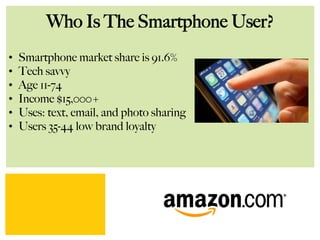 Who Is The Smartphone User?
•  Smartphone market share is 91.6%
•  Tech savvy
•  Age 11-74
•  Income $15,000+
•  Uses: text, email, and photo sharing
•  Users 35-44 low brand loyalty
 