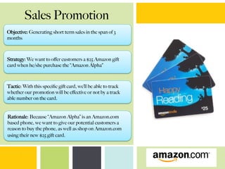Sales Promotion
Objective: Generating short term sales in the span of 3
months
Strategy: We want to oﬀer customers a $25 Amazon gift
card when he/she purchase the “Amazon Alpha”
Tactic: With this speciﬁc gift card, we’ll be able to track
whether our promotion will be eﬀective or not by a track
able number on the card.
Rationale: Because “Amazon Alpha” is an Amazon.com
based phone, we want to give our potential customers a
reason to buy the phone, as well as shop on Amazon.com
using their new $25 gift card.
 