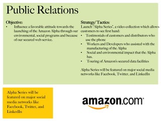 Public Relations
Objective:
•  Inﬂuence a favorable attitude towards the
launching of the Amazon Alpha through our
environmental, social programs and because
of our secured web service.
Strategy/ Tactics:
Launch “Alpha Series”, a video collection which allows
customers to see ﬁrst hand:
•  Testimonials of customers and distributors who
use the phone
•  Workers and Developers who assisted with the
manufacturing of the Alpha
•  Social and environmental impact that the Alpha
has.
•  Touring of Amazon’s secured data facilities
Alpha Series will be featured on major social media
networks like Facebook, Twitter, and LinkedIn
Alpha Series will be
featured on major social
media networks like
Facebook, Twitter, and
LinkedIn
 