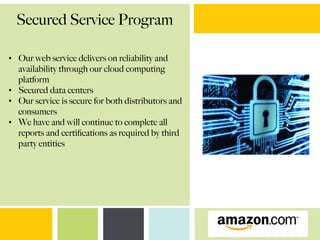 Secured Service Program
•  Our web service delivers on reliability and
availability through our cloud computing
platform
•  Secured data centers
•  Our service is secure for both distributors and
consumers
•  We have and will continue to complete all
reports and certiﬁcations as required by third
party entities
 