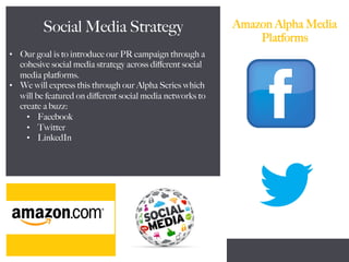 Amazon Alpha Media
Platforms
Social Media Strategy
•  Our goal is to introduce our PR campaign through a
cohesive social media strategy across diﬀerent social
media platforms.
•  We will express this through our Alpha Series which
will be featured on diﬀerent social media networks to
create a buzz:
•  Facebook
•  Twitter
•  LinkedIn
 