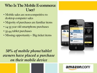 • Mobile sales are non-competitive to
desktop computer sales
• Majority of purchases are familiar items
• 24-35 year old smartphone purchases
• 35-44 tablet purchases
• Missing opportunity= Big ticket items
50%  of  mobile  phone/tablet  
owners  have  placed  a  purchase  
on  their  mobile  device	
Who Is The Mobile E-commerce
User?
 