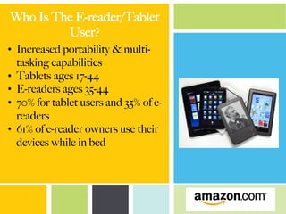 Who Is The E-reader/Tablet
User?
•  Increased portability & multi-
tasking capabilities
•  Tablets ages 17-44
•  E-readers ages 35-44
•  70% for tablet users and 35% of e-
readers
•  61% of e-reader owners use their
devices while in bed
 