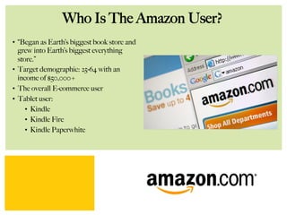 Who Is The Amazon User?
•  “Began as Earth’s biggest book store and
grew into Earth’s biggest everything
store.”
•  Target demographic: 25-64 with an
income of $50,000+
•  The overall E-commerce user
•  Tablet user:
•  Kindle
•  Kindle Fire
•  Kindle Paperwhite
 