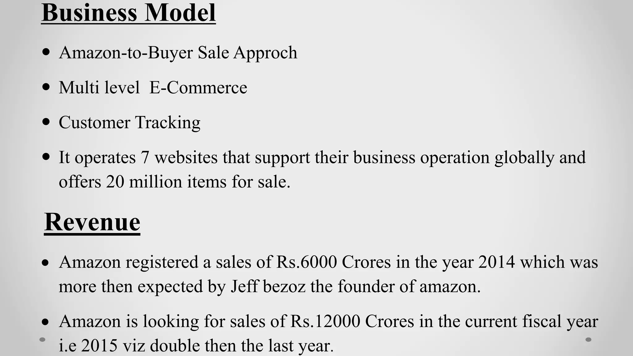 Business Model
 Amazon-to-Buyer Sale Approch
 Multi level E-Commerce
 Customer Tracking
 It operates 7 websites that support their business operation globally and
offers 20 million items for sale.
Revenue
 Amazon registered a sales of Rs.6000 Crores in the year 2014 which was
more then expected by Jeff bezoz the founder of amazon.
 Amazon is looking for sales of Rs.12000 Crores in the current fiscal year
i.e 2015 viz double then the last year.
 