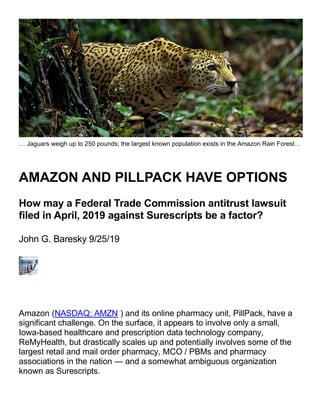 … Jaguars weigh up to 250 pounds; the largest known population exists in the Amazon Rain Forest…
AMAZON AND PILLPACK HAVE OPTIONS
How may a Federal Trade Commission antitrust lawsuit
filed in April, 2019 against Surescripts be a factor?
John G. Baresky 9/25/19
Amazon (NASDAQ: AMZN ) and its online pharmacy unit, PillPack, have a
significant challenge. On the surface, it appears to involve only a small,
Iowa-based healthcare and prescription data technology company,
ReMyHealth, but drastically scales up and potentially involves some of the
largest retail and mail order pharmacy, MCO / PBMs and pharmacy
associations in the nation — and a somewhat ambiguous organization
known as Surescripts.
 