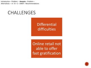 Introduction – Problem – Amazon – Problem – 
Alternatives – A – B – C – SWOT – Recommendations 
Differential 
difficulties 
Online retail not 
able to offer 
fast gratification 
 